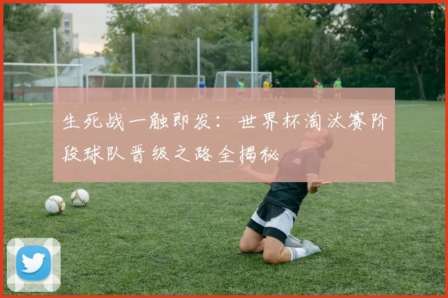 生死战一触即发：世界杯淘汰赛阶段球队晋级之路全揭秘