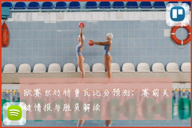 欧赛尔对特鲁瓦比分预测:赛前关键情报与胜负解读