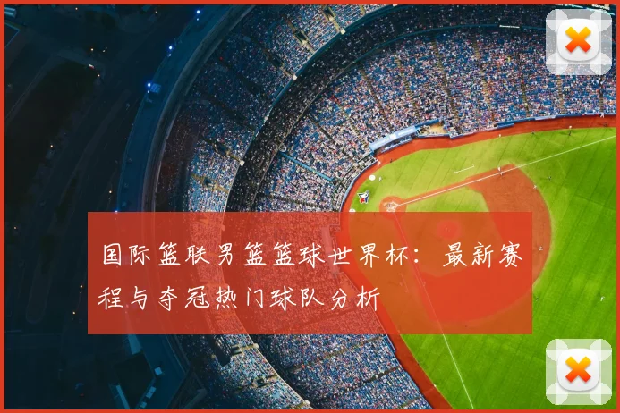 国际篮联男篮篮球世界杯:最新赛程与夺冠热门球队分析