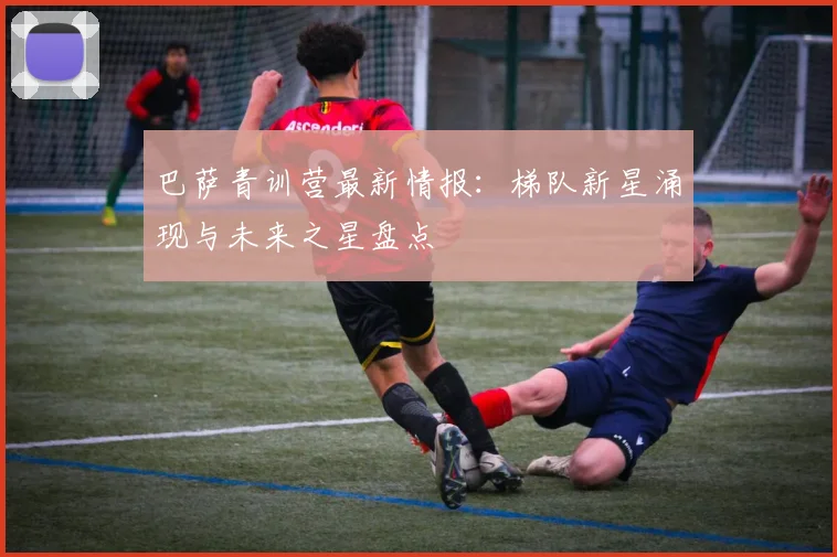 巴萨青训营最新情报:梯队新星涌现与未来之星盘点