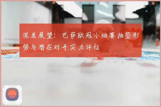 深度展望:巴萨欧冠小组赛抽签形势与潜在对手实力评估