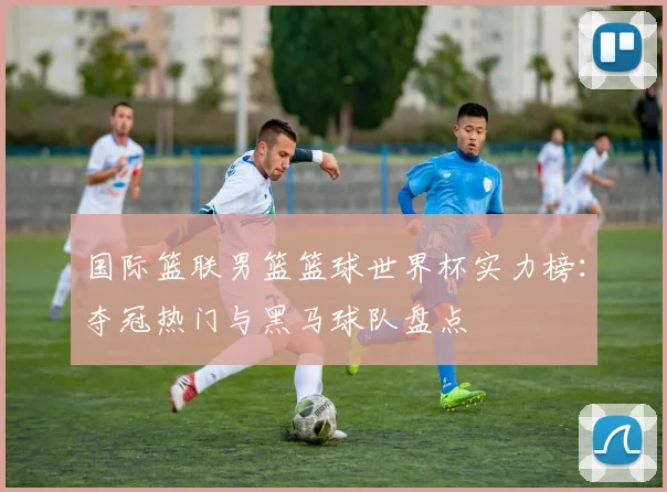 国际篮联男篮篮球世界杯实力榜：夺冠热门与黑马球队盘点