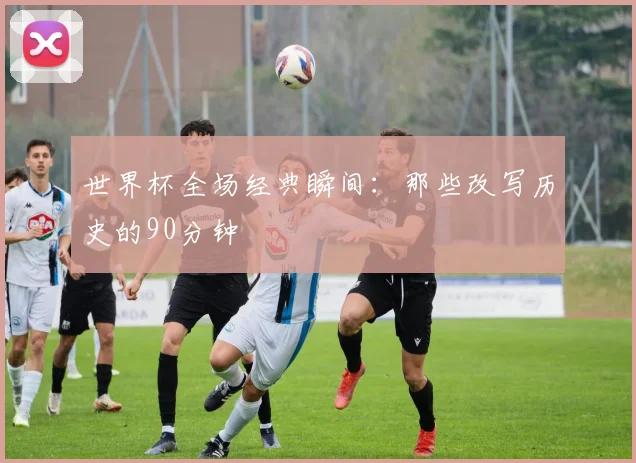 世界杯全场经典瞬间：那些改写历史的90分钟