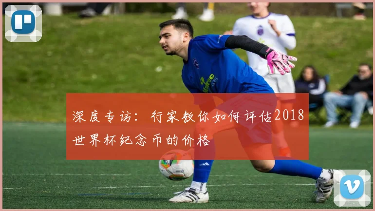 深度专访:行家教你如何评估2018世界杯纪念币的价格