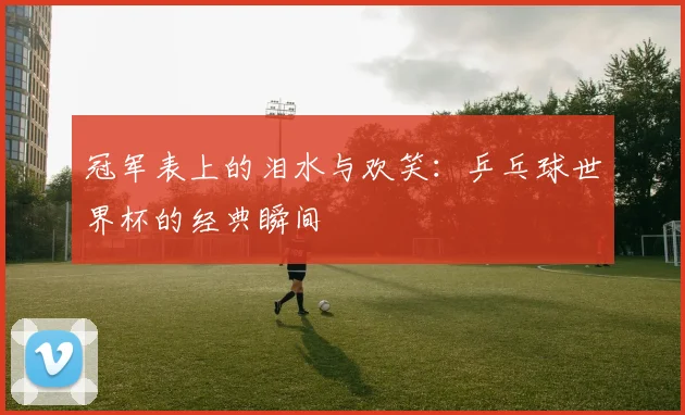冠军表上的泪水与欢笑:乒乓球世界杯的经典瞬间