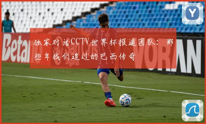 独家对话CCTV世界杯报道团队:那些年我们追过的巴西传奇