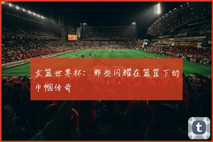 女篮世界杯:那些闪耀在篮筐下的巾帼传奇