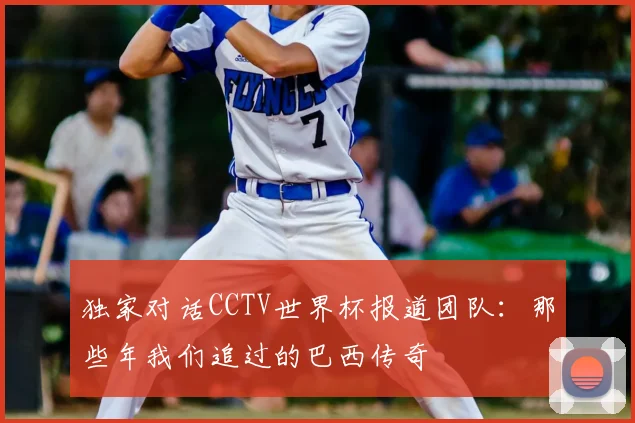 独家对话CCTV世界杯报道团队:那些年我们追过的巴西传奇