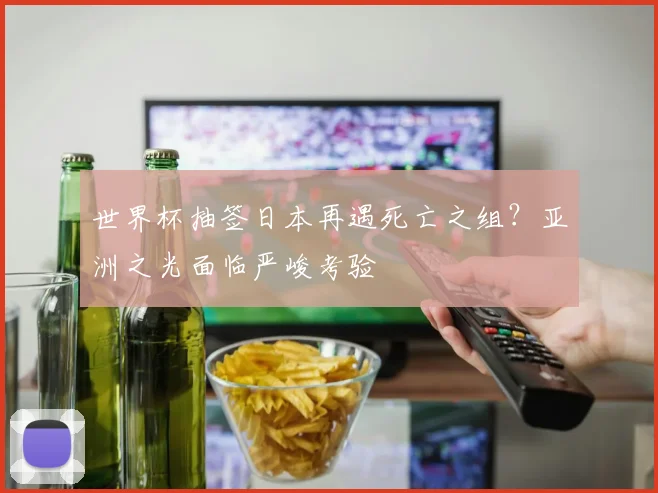 世界杯抽签日本再遇死亡之组?亚洲之光面临严峻考验