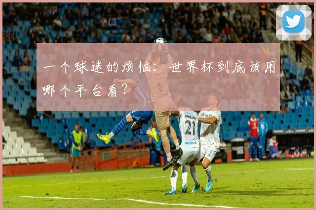 一个球迷的烦恼:世界杯到底该用哪个平台看?