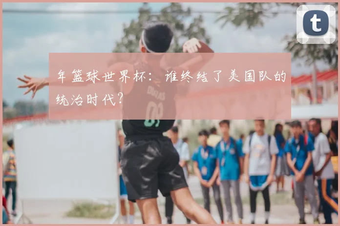 年篮球世界杯：谁终结了美国队的统治时代？