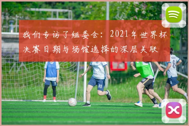 我们专访了组委会：2021年世界杯决赛日期与场馆选择的深层关联