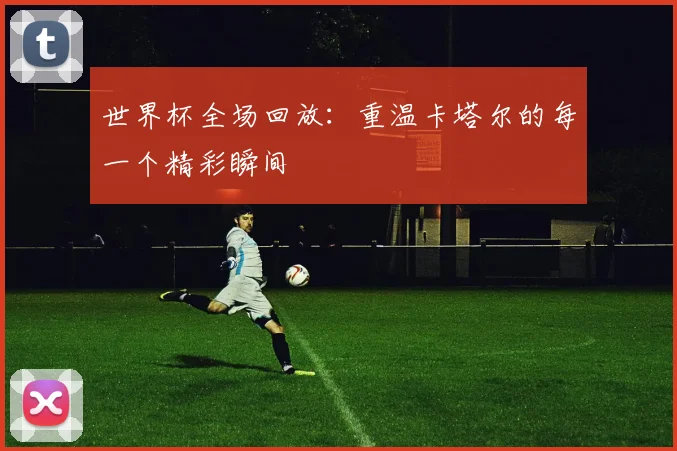 世界杯全场回放：重温卡塔尔的每一个精彩瞬间