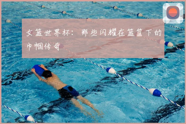 女篮世界杯:那些闪耀在篮筐下的巾帼传奇